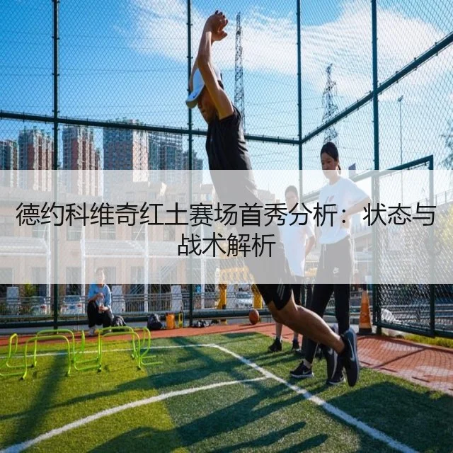 德约科维奇红土赛场首秀分析:状态与战术解析